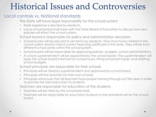 Historical Issues and Controversies
Local controls vs. National standards
       The State will have legal responsibility for the school system
       • State legislature is elected by residents.
       • Local school board shall meet with the State Board of Education to discuss how new
         policies will effect the school system.
       School board is responsible for policy and administration decisions
       • School board will be elected to set terms by residents. They must have children in the
         school system and/or hold a current teaching certificate in the state. They will be from
         different school zones within the school system.
       • School board will be responsible for approving policies, budgets, school administrations
       • A school superintendent will be appointed by the school board. The superintendent will
         keep the school board informed on school issues, hiring school principals, and drafting
         school budgets.
       School principals are responsible for their schools
       • Principals will be hired by superintendent and approved by school board.
       • Principals will hire teachers for their own schools.
       • Principals will ensure that all teachers have proper training through out the year in order
         to provide the best education to students.
       Teachers are responsible for education of the students
       • Teachers will be hired by the school principal.
       • Teachers will be responsible for education students to the standards set by the school
         board.
 