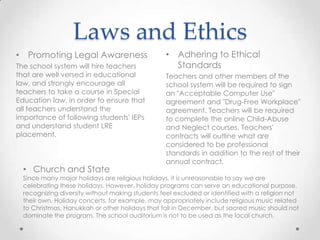 Laws and Ethics
• Promoting Legal Awareness                       • Adhering to Ethical
The school system will hire teachers                Standards
that are well versed in educational               Teachers and other members of the
law, and strongly encourage all                   school system will be required to sign
teachers to take a course in Special              an "Acceptable Computer Use"
Education law, in order to ensure that            agreement and "Drug-Free Workplace"
all teachers understand the                       agreement. Teachers will be required
importance of following students' IEPs            to complete the online Child-Abuse
and understand student LRE                        and Neglect courses. Teachers'
placement.                                        contracts will outline what are
                                                  considered to be professional
                                                  standards in addition to the rest of their
                                                  annual contract.
  • Church and State
  Since many major holidays are religious holidays, it is unreasonable to say we are
  celebrating these holidays. However, holiday programs can serve an educational purpose,
  recognizing diversity without making students feel excluded or identified with a religion not
  their own. Holiday concerts, for example, may appropriately include religious music related
  to Christmas, Hanukkah or other holidays that fall in December, but sacred music should not
  dominate the program. The school auditorium is not to be used as the local church.
 