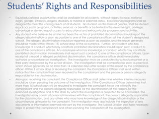 Students’ Rights and Responsibilities
•   Equal educational opportunities shall be available for all students, without regard to race, national
    origin, gender, ethnicity, religion, disability or marital or parental status. Educational programs shall be
    designed to meet the varying needs of all students. No student, on the basis of gender, shall be denied
    equal access to programs, activities, services, or benefits or be limited in the exercise right, privilege,
    advantage or denied equal access to educational and extracurricular programs and activities.
•   Any student who believes he or she has been the victim of prohibited discrimination should report the
    alleged discrimination as soon as possible to one of the compliance officers at the student’s designated
    school. The alleged discrimination should be reported as soon as possible, and the report generally
    should be made within fifteen (15) school days of the occurrence. Further, any student who has
    knowledge of conduct which may constitute prohibited discrimination should report such conduct to
    one of the compliance officers. Any employee who has knowledge of conduct which may constitute
    prohibited discrimination immediately shall report such conduct to one of the compliance officers. Upon
    receipt of a report of alleged prohibited discrimination, the compliance officer shall immediately
    authorize or undertake an investigation. The investigation may be conducted by school personnel or a
    third party designated by the school division. The investigation shall be completed as soon as practical,
    which should generally be no later than 14 calendar days after receipt of the report by the compliance
    officer. Within 3 school days of receiving the complaint, the Compliance Officer shall send written
    notice that the complaint has been received to the complainant and the person or persons allegedly
    responsible for the discrimination.
•   Also upon receiving the complaint, the Compliance Officer shall determine whether interim measures
    should be taken pending the outcome of the investigation. If the Compliance Officer determines that
    more than 15 school days will be required to investigate the complaint, he or she will notify the
    complainant and the persons allegedly responsible for the discrimination of the reasons for the
    extended investigation and of the date by which the investigation is projected to be concluded. The
    investigation may consist of personal interviews with the complainant, the persons allegedly responsible
    for the discrimination, and any others who may have knowledge of the alleged discrimination or the
    circumstances giving rise to the complaint. The investigation may also include the inspection of any
    documents or information deemed relevant by the investigator. The School Division shall take necessary
    steps to protect the complainant and others pending the completion of the investigation.
 