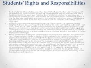 Students’ Rights and Responsibilities
 •   The Compliance Officer shall issue a written report to the Superintendent upon completion of
     the investigation. If the complaint involves the Superintendent, then the report shall be sent to
     the School Board. The report shall include a determination of whether the allegations are
     substantiated, whether this policy was violated, and recommendations for corrective action, if
     any. The Compliance Officer’s written report, and all written notices sent pursuant to this policy
     shall be maintained and distributed in accordance with the Family Educational Rights and
     Privacy Act.
 •   Within 10 school days of receiving the Compliance Officer’s report, the Superintendent or
     designee shall issue a decision regarding: (1) whether this policy was violated and, if so (2) what
     action, if any, will be taken. This decision must be provided in writing to the complainant. If the
     Superintendent determines that discrimination occurred, the School Division shall take prompt,
     appropriate action to address and remedy the harm and prevent any recurrence. Such action
     may include discipline up to and including recommending that a student be expelled or that an
     employee be discharged.
 •   If the Superintendent or designee determines that no discrimination occurred, the complainant
     may appeal this determination to the School Board within 5 calendar days of receiving the
     decision. Notice of appeal must be filed with the Superintendent, who shall forward the
     Compliance Officer’s report and any documentation or information deemed relevant by the
     Compliance Officer during the course of the investigation to the School Board. The School
     Board shall make a decision within 30 calendar days of receiving the record. The School Board
     may require oral or written argument from the complainant, the Superintendent, and any other
     individual it deems appropriate. An extension of the 30 calendar day limit may occur if
     necessary as determined by the School Board Chair. If the Superintendent or designee
     determines that discrimination occurred and discipline is imposed, the disciplined person (i.e.
     student or employee) may appeal the disciplinary sanction in accordance with existing School
     Board policies and regulations.
 