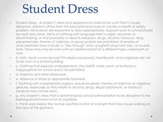 Student Dress
•   Student Dress - A student’s dress and appearance shall not be such that it causes
    disruption, distracts others from the educational process or creates a health or safety
    problem. All students are expected to dress appropriately. Apparel worn to school should
    be neat and clean. Items of clothing with language that is vulgar, obscene, or
    discriminating, or that promotes or depicts weapons, drugs, alcohol, tobacco, drug
    paraphernalia, themes of violence, or gang symbols are prohibited. Examples of
    unacceptable dress include: a. "See through" shirts, spaghetti-strap tank tops, or muscle
    shirts. These may only be worn with an additional shirt of a different type underneath or
    over.
•   b. Hats, head covers (except for religious purposes), headbands, and sunglasses are not
    to be worn in a school building.
•   c. Clothing that exposes undergarments, the midriff, chest, back, or buttocks is
    inappropriate for school and is not permitted.
•   d. Pajamas and other sleepwear.
•   e. Absence of shoes or appropriate footwear.
•   f. Clothing with inappropriate slogans, sexual innuendo, themes of violence, or negative
    gestures, especially as they relate to alcohol, drugs, illegal substances, or tobacco
    products may not be worn.
•   g. Any student’s dress that is determined by school administration to be disruptive to the
    learning environment is not acceptable.
•   h. Pants worn below the normal waistline and/or at a length that may cause walking on
    the hem of the garment.
 