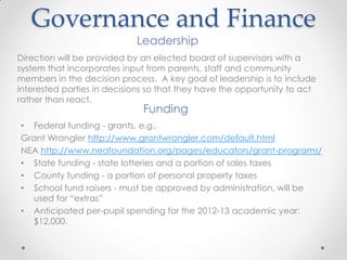 Governance and Finance
                            Leadership
Direction will be provided by an elected board of supervisors with a
system that incorporates input from parents, staff and community
members in the decision process. A key goal of leadership is to include
interested parties in decisions so that they have the opportunity to act
rather than react.
                              Funding
• Federal funding - grants, e.g.,
Grant Wrangler http://www.grantwrangler.com/default.html
NEA http://www.neafoundation.org/pages/educators/grant-programs/
• State funding - state lotteries and a portion of sales taxes
• County funding - a portion of personal property taxes
• School fund raisers - must be approved by administration, will be
  used for “extras”
• Anticipated per-pupil spending for the 2012-13 academic year:
  $12,000.
 