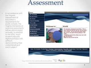 Assessment
•   In accordance with
    the Virginia
    Department of
    Education’s
    requirements for
    public schools, the
    Virginia Standards of
    Learning assessments
    will be administered
    annually. In addition
    to the SOLs, each
    student will build
    digital portfolios with
    artifacts
    demonstrating their
    understanding of
    each subject.




                         Image retrieved from: http://sophiehorncastle.myefolio.com/Home
 