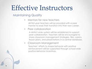 Effective Instructors
Maintaining Quality
       • Mentors for new teachers
          All first-year teachers will be provided with a peer
          mentor to ease their transition into their new career.
       • Peer collaboration
          A district-wide system will be established to support
          peer collaboration. Teachers will be encouraged to
          share classroom management strategies, files, rubrics,
          lesson plans, and presentations in a central database.
       • Classroom Management
          Teachers’ efforts to shape behavior with positive
          reinforcement will be supported through school-wide
          positive behavior incentives.
 