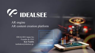 AR engine 
AR content creation platform 
IDEALSEE Japan Inc. 
Founder & CEO 
Ken Tamba 
tambaken@idealsee.jp 
 