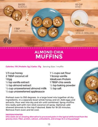 ALMOND CHIA
MUFFINS
Preheat oven to 350 degrees. In a large bowl mix together all dry
ingredients. In a separate bowl whisk honey and oil. Add eggs and
extracts. Pour wet into dry and stir until combined. Spray muffins
tins really well with non-stick coconut oil spray. Optional: add
slivered almonds to the top if desired. Bake for 18-20 minutes.
Remove from oven and let cool.
PROTEIN POINTER:
Chia seeds are an amazing alternative to processed grains in the typical white bread from the
grocery store. Fiber, protein, calcium, antioxidants, and omega-3s in a tiny package!
1/3 cup honey
2 TBSP coconut oil
1 Egg
¼ tsp vanilla extract
½ tsp almond extract
½ cup unsweetened almond millk
¼ cup unsweetened applesauce
1 ¼ cups oat flour
1 Scoop vanilla
IdealLean Protein
1 TBSP chia seeds
½ tsp baking powder
½ tsp salt
Calories: 119 | Protein: 5g | Carbs: 17g Serving Size: 1 muffin
13
 
