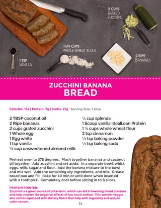 ZUCCHINI BANANA
BREAD
Preheat oven to 375 degrees. Mash together bananas and coconut
oil together. Add zucchini and set aside. In a separate bowl, whisk
eggs, milk, sugar and flour. Add the banana mixture to the bowl
and mix well. Add the remaining dry ingredients, and mix. Grease
bread pan and fill. Bake for 40 min or until done when inserted
with a toothpick. Completely cool before slicing in to 8 slices.
PROTEIN POINTER:
Zucchini is a great source of potassium, which can aid in lowering blood pressure
and help counter the negative effects of too much sodium. This wonder veggie
also comes equipped with dietary fibers that help with regularity and reduce
colon cancer.
2 TBSP coconut oil
2 Ripe bananas
2 cups grated zucchini
1 Whole egg
1 Egg white
1 tsp vanilla
½ cup unsweetened almond milk
¼ cup splenda
1 Scoop vanilla IdealLean Protein
1 ¼ cups whole wheat flour
2 tsp cinnamon
½ tsp baking powder
½ tsp baking soda
Calories: 154 | Protein: 7g | Carbs: 21g Serving Size: 1 slice
14
 
