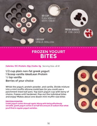 FROZEN YOGURT
BITES
Calories: 151 | Protein: 32g | Carbs: 5g
1/2 cup plain non-fat greek yogurt
1 Scoop vanilla IdealLean Protein
½ tsp vanilla
Berries of your choice
Whisk the yogurt, protein powder, and vanilla. Divide mixture
into a mini muffin silicone mold/pan (or you could use a
parchment lined loaf pan). Top each yogurt cup with berry of
choice. Freeze until hardened. Pop out the individual bites
and enjoy! Makes about one dozen mini muffin-size bites
PROTEIN POINTER:
Greek yogurt comes through again! Along with being effortlessly
versatile, greek yogurt comes in at half the amount of sodium than what
you’ll find in regular yogurt varieties.
Serving Size: all 8!
16
 