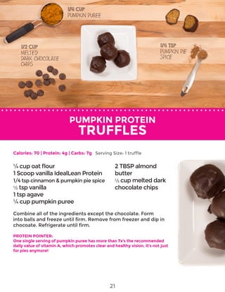 PUMPKIN PROTEIN
TRUFFLES
Combine all of the ingredients except the chocolate. Form
into balls and freeze until firm. Remove from freezer and dip in
chocoate. Refrigerate until firm.
PROTEIN POINTER:
One single serving of pumpkin puree has more than 7x’s the recommended
daily value of vitamin A, which promotes clear and healthy vision. It’s not just
for pies anymore!
¼ cup oat flour
1 Scoop vanilla IdealLean Protein
1/4 tsp cinnamon & pumpkin pie spice
½ tsp vanilla
1 tsp agave
¼ cup pumpkin puree
2 TBSP almond
butter
½ cup melted dark
chocolate chips
Calories: 70 | Protein: 4g | Carbs: 7g Serving Size: 1 truffle
21
 