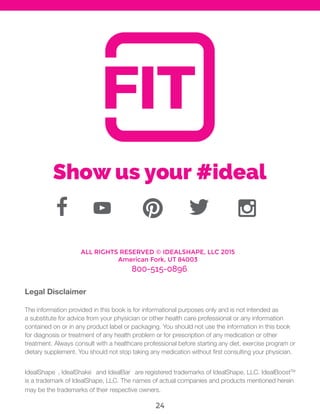 Legal Disclaimer
The information provided in this book is for informational purposes only and is not intended as
a substitute for advice from your physician or other health care professional or any information
contained on or in any product label or packaging. You should not use the information in this book
for diagnosis or treatment of any health problem or for prescription of any medication or other
treatment. Always consult with a healthcare professional before starting any diet, exercise program or
dietary supplement. You should sician.
IdealShape¨
, IdealShake¨
and IdealBar¨
are registered trademarks of IdealShape, LLC. IdealBoostTM
is a trademark of IdealShape, LLC. The names of actual companies and products mentioned herein
may be the trademarks of their respective owners.
ALL RIGHTS RESERVED © IDEALSHAPE, LLC 2015
American Fork, UT 84003
800-515-0896
Show us your #ideal
24
 