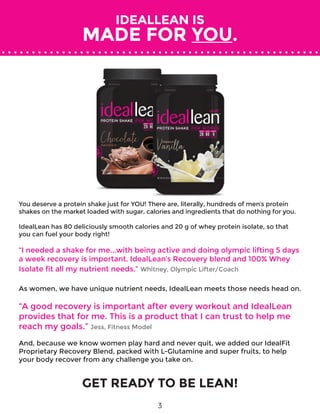 IDEALLEAN IS
MADE FOR YOU.
GET READY TO BE LEAN!
You deserve a protein shake just for YOU! There are, literally, hundreds of men’s protein
shakes on the market loaded with sugar, calories and ingredients that do nothing for you.
IdealLean has 80 deliciously smooth calories and 20 g of whey protein isolate, so that
you can fuel your body right!
“I needed a shake for me...with being active and doing olympic lifting 5 days
a week recovery is important. IdealLean’s Recovery blend and 100% Whey
Isolate fit all my nutrient needs.” Whitney, Olympic Lifter/Coach
As women, we have unique nutrient needs, IdealLean meets those needs head on.
“A good recovery is important after every workout and IdealLean
provides that for me. This is a product that I can trust to help me
reach my goals.” Jess, Fitness Model
And, because we know women play hard and never quit, we added our IdealFit
Proprietary Recovery Blend, packed with L­-Glutamine and super fruits, to help
your body recover from any challenge you take on.
3
 