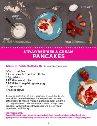 STRAWBERRIES & CREAM
PANCAKES
Calories: 311 | Protein: 40g | Carbs: 33g
1/3 cup oat flour
1 Scoop vanilla IdealLean Protein
1 Egg white
2 TBSP almond milk
3 TBSP fat free plain greek yogurt
½ tsp vanilla
1 Packet stevia
Combine and whisk all the ingredients in a mixing bowl.
Heat skillet on medium heat. Spoon pancake misture
onto griddle to make 3 medium pancakes. Cook until the
top begins to form bubbles. Flip and cook through. Top
pancakes with fresh cut strawberries and greek yogurt
sweetened with honey.
PROTEIN POINTER:
Devour this greek yogurt recipe for breakfast within an hour of a workout and replenish your
glycogen stores while providing recovery for small muscle tears you incurred during your regimen.
Serving Size: 3 pancakes
5
 