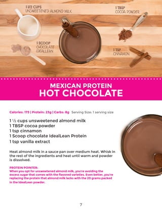 MEXICAN PROTEIN
HOT CHOCOLATE
Calories: 173 | Protein: 23g | Carbs: 8g
1 ½ cups unsweetened almond milk
1 TBSP cocoa powder
1 tsp cinnamon
1 Scoop chocolate IdealLean Protein
1 tsp vanilla extract
Heat almond milk in a sauce pan over medium heat. Whisk in
the rest of the ingredients and heat until warm and powder
is dissolved.
PROTEIN POINTER:
When you opt for unsweetened almond milk, you’re avoiding the
excess sugar that comes with the flavored varieties. Even better, you’re
replacing the protein that almond milk lacks with the 20 grams packed
in the IdealLean powder.
Serving Size: 1 serving size
7
 