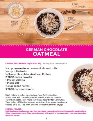 GERMAN CHOCOLATE
OATMEAL
Calories: 260 | Protein: 18g | Carbs: 37g
¾ cup unsweetened coconut almond milk
½ cup rolled oats
½ Scoop chocolate IdealLean Protein
2 TBSP cocoa powder
1 Packets Stevia
1 Pinch salt
¼ cup pecan halves
3 TBSP coconut shreds
Heat milk in a skillet on medium heat for 3 minutes.
Stir in oats, salt, protein powder, stevia, & cocoa powder.
Turn the heat to low, while stirring constantly for 5 minutes.
Take skillet off the burner and set aside. Pour into a bowl once
cooled off a bit. Top with pecans & coconut shreds. Enjoy!
PROTEIN POINTER:
Rolled oats are simply whole oats that have been steamed and pressed to expedite cooking time.
When you combine these fiber-packed vessels with a dash of cocoa powder, your morning gets a
whole lot better!
Serving Size: 1 serving size
8
 