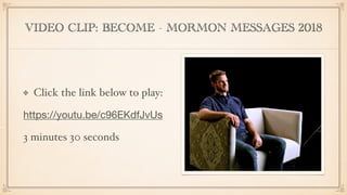 VIDEO CLIP: BECOME - MORMON MESSAGES 2018
Click the link below to play:
https://youtu.be/c96EKdfJvUs

3 minutes 30 seconds
 