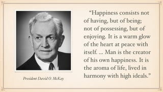 President David O. McKay
“Happiness consists not
of having, but of being;
not of possessing, but of
enjoying. It is a warm...