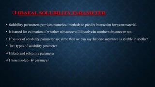  IDAEAL SOLUBILITY PARAMETER
• Solubility parameters provides numerical methods to predict interaction between material.
• It is used for estimation of whether substance will dissolve in another substance or not.
• If values of solubility parameter are same then we can say that one substance is soluble in another.
• Two types of solubility parameter
Hildebrand solubility parameter
Hansen solubility parameter
 