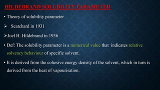 HILDEBRAND SOLUBILITY PARAMETER
• Theory of solubility parameter
 Scatchard in 1931
Joel H. Hildebrand in 1936
• Def: The solubility parameter is a numerical value that indicates relative
solvency behaviour of specific solvent.
• It is derived from the cohesive energy density of the solvent, which in turn is
derived from the heat of vapourisation.
 