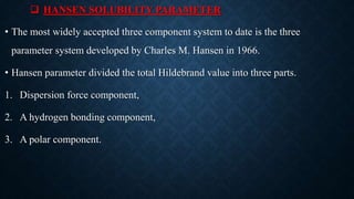  HANSEN SOLUBILITY PARAMETER
• The most widely accepted three component system to date is the three
parameter system developed by Charles M. Hansen in 1966.
• Hansen parameter divided the total Hildebrand value into three parts.
1. Dispersion force component,
2. A hydrogen bonding component,
3. A polar component.
 