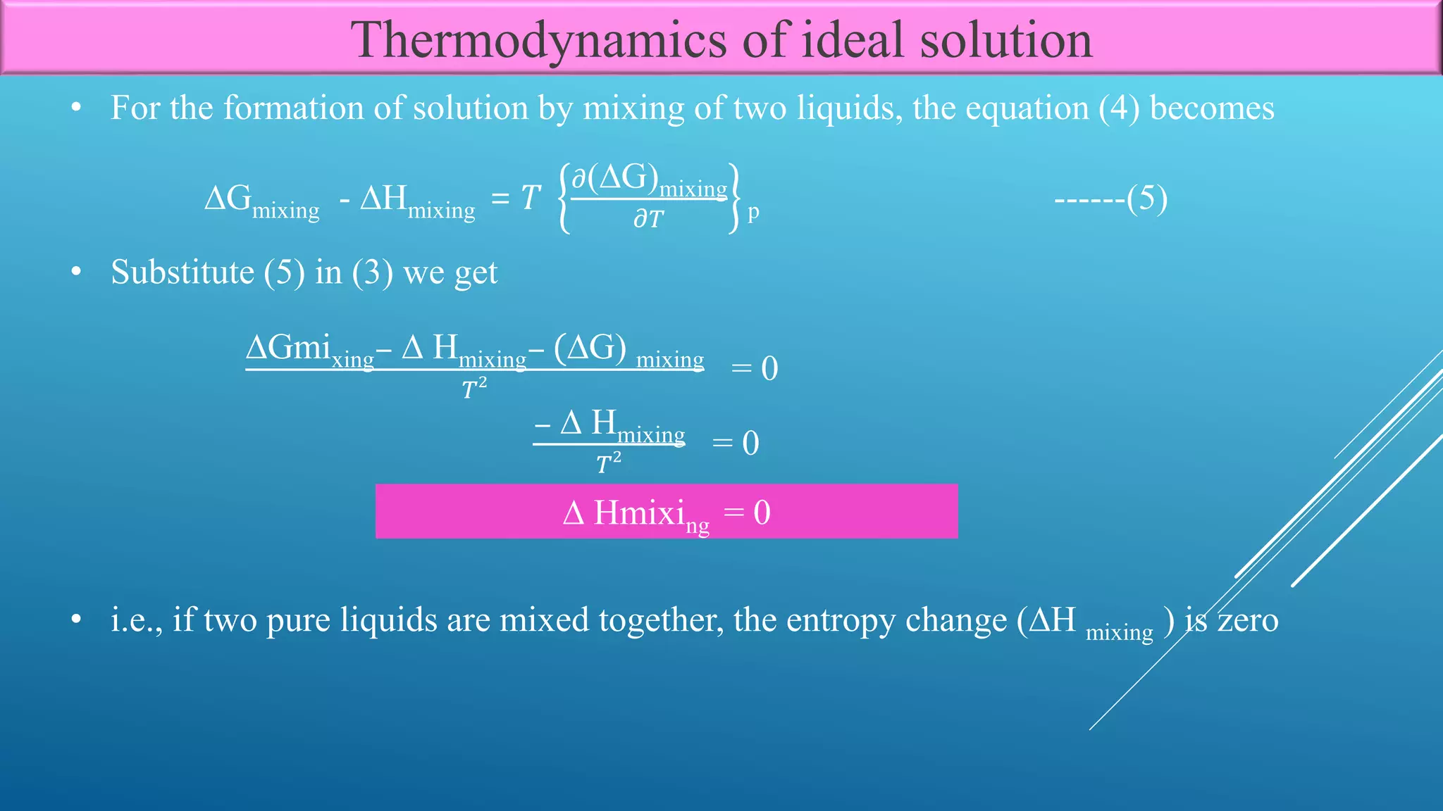 • Substitute (5) in (3) we get
∆Gmixing− ∆ Hmixing− (∆G) mixing
𝑇2 = 0
− ∆ Hmixing
𝑇2 = 0
∆ Hmixing = 0
• i.e., if two pure liquids are mixed together, the entropy change (∆H mixing ) is zero
Thermodynamics of ideal solution
∆Gmixing - ∆Hmixing = 𝑇
𝜕(∆G)mixing
𝜕𝑇 p ------(5)
• For the formation of solution by mixing of two liquids, the equation (4) becomes
 