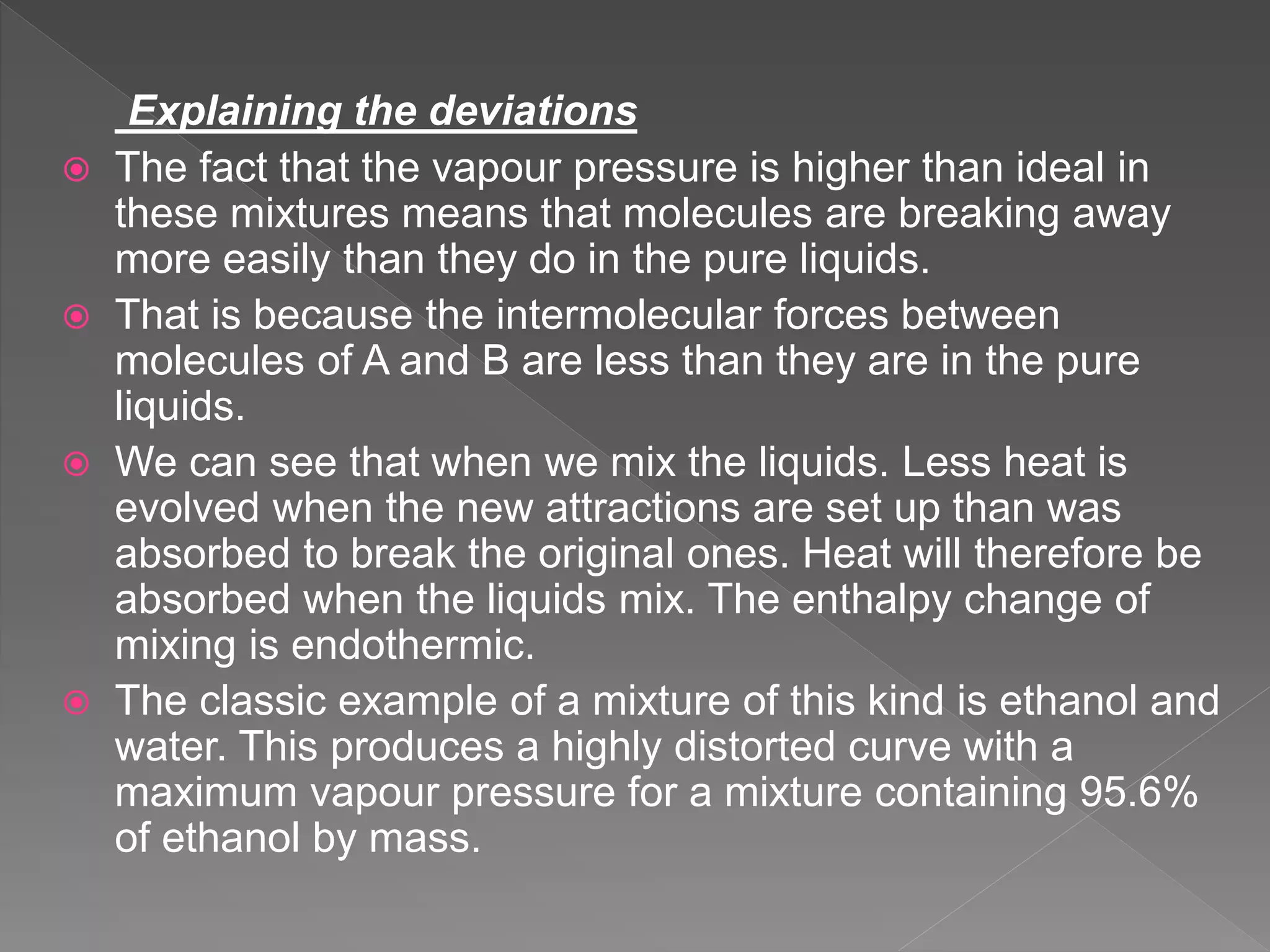 Explaining the deviations
 The fact that the vapour pressure is higher than ideal in
these mixtures means that molecules are breaking away
more easily than they do in the pure liquids.
 That is because the intermolecular forces between
molecules of A and B are less than they are in the pure
liquids.
 We can see that when we mix the liquids. Less heat is
evolved when the new attractions are set up than was
absorbed to break the original ones. Heat will therefore be
absorbed when the liquids mix. The enthalpy change of
mixing is endothermic.
 The classic example of a mixture of this kind is ethanol and
water. This produces a highly distorted curve with a
maximum vapour pressure for a mixture containing 95.6%
of ethanol by mass.
 