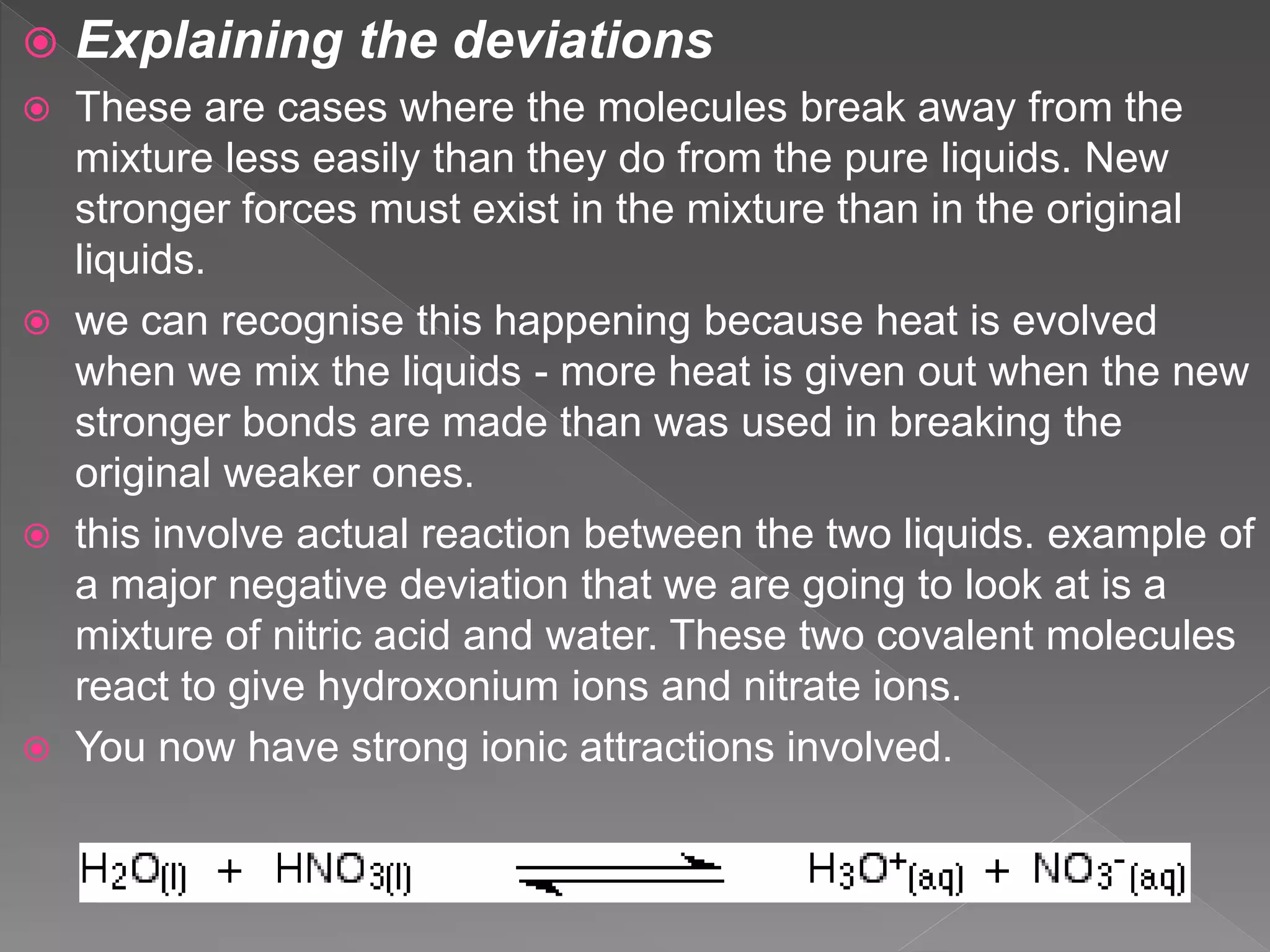  Explaining the deviations
 These are cases where the molecules break away from the
mixture less easily than they do from the pure liquids. New
stronger forces must exist in the mixture than in the original
liquids.
 we can recognise this happening because heat is evolved
when we mix the liquids - more heat is given out when the new
stronger bonds are made than was used in breaking the
original weaker ones.
 this involve actual reaction between the two liquids. example of
a major negative deviation that we are going to look at is a
mixture of nitric acid and water. These two covalent molecules
react to give hydroxonium ions and nitrate ions.
 You now have strong ionic attractions involved.
 