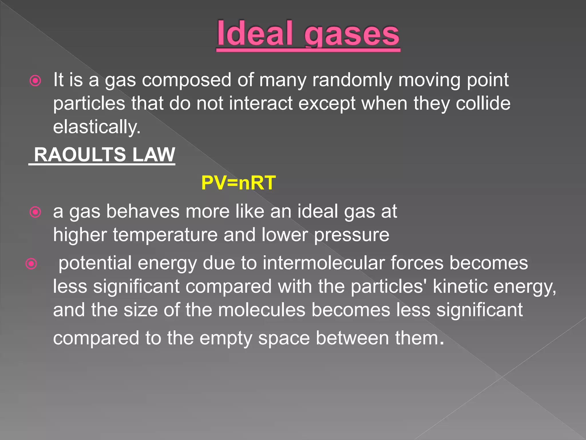  It is a gas composed of many randomly moving point
particles that do not interact except when they collide
elastically.
RAOULTS LAW
PV=nRT
 a gas behaves more like an ideal gas at
higher temperature and lower pressure
 potential energy due to intermolecular forces becomes
less significant compared with the particles' kinetic energy,
and the size of the molecules becomes less significant
compared to the empty space between them.
 