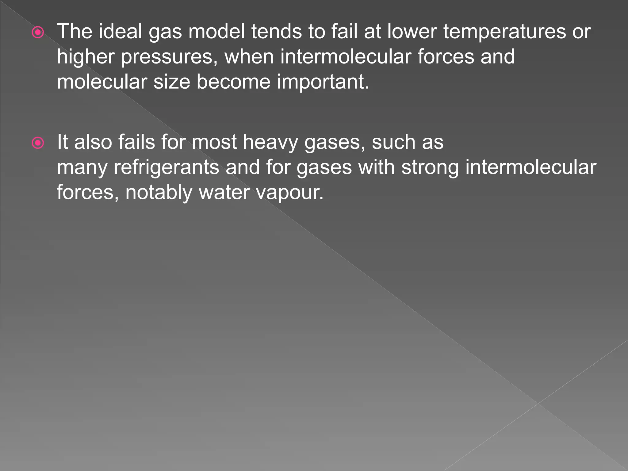  The ideal gas model tends to fail at lower temperatures or
higher pressures, when intermolecular forces and
molecular size become important.
 It also fails for most heavy gases, such as
many refrigerants and for gases with strong intermolecular
forces, notably water vapour.
 