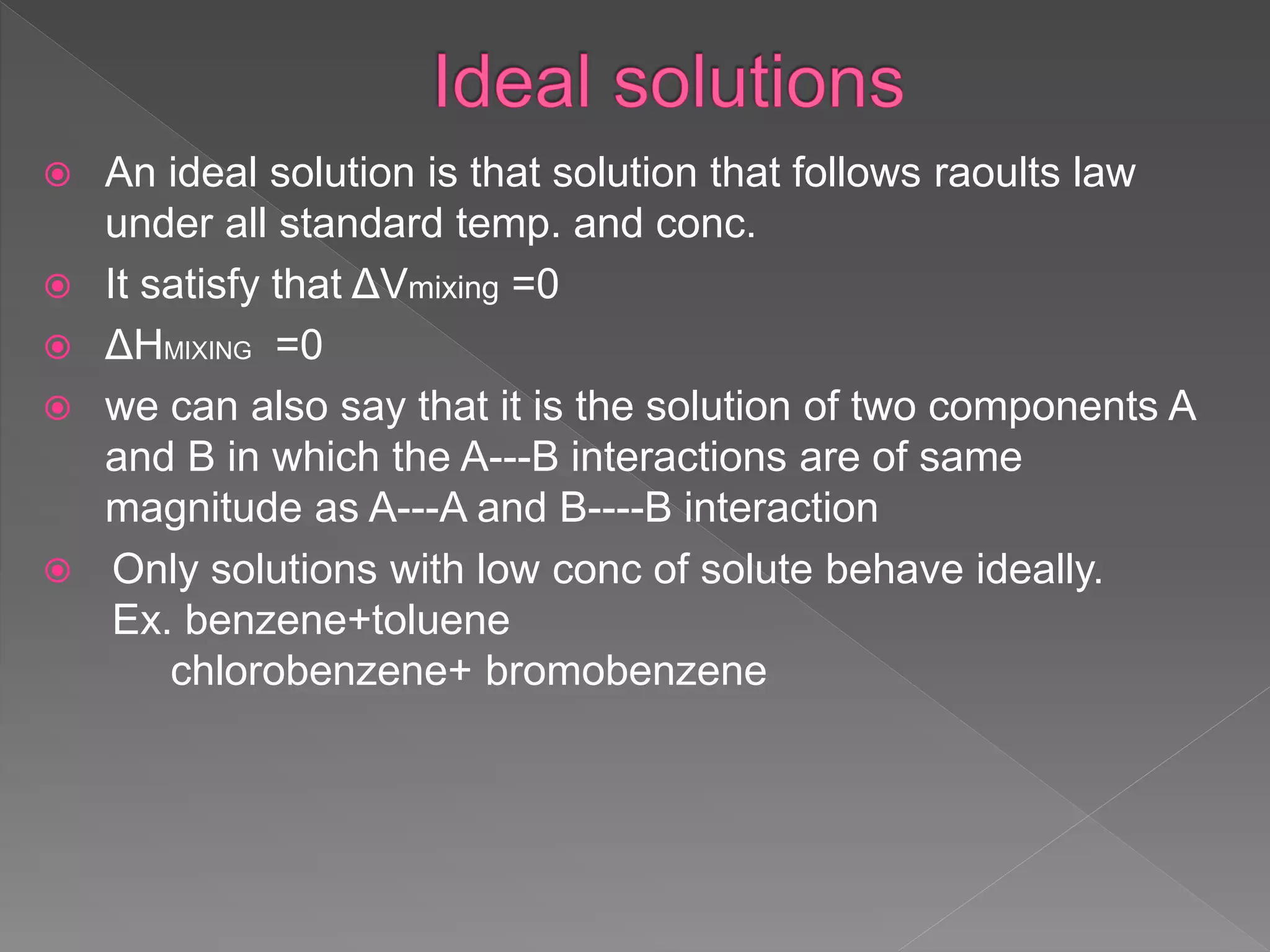  An ideal solution is that solution that follows raoults law
under all standard temp. and conc.
 It satisfy that ΔVmixing =0
 ΔHMIXING =0
 we can also say that it is the solution of two components A
and B in which the A---B interactions are of same
magnitude as A---A and B----B interaction
 Only solutions with low conc of solute behave ideally.
Ex. benzene+toluene
chlorobenzene+ bromobenzene
 