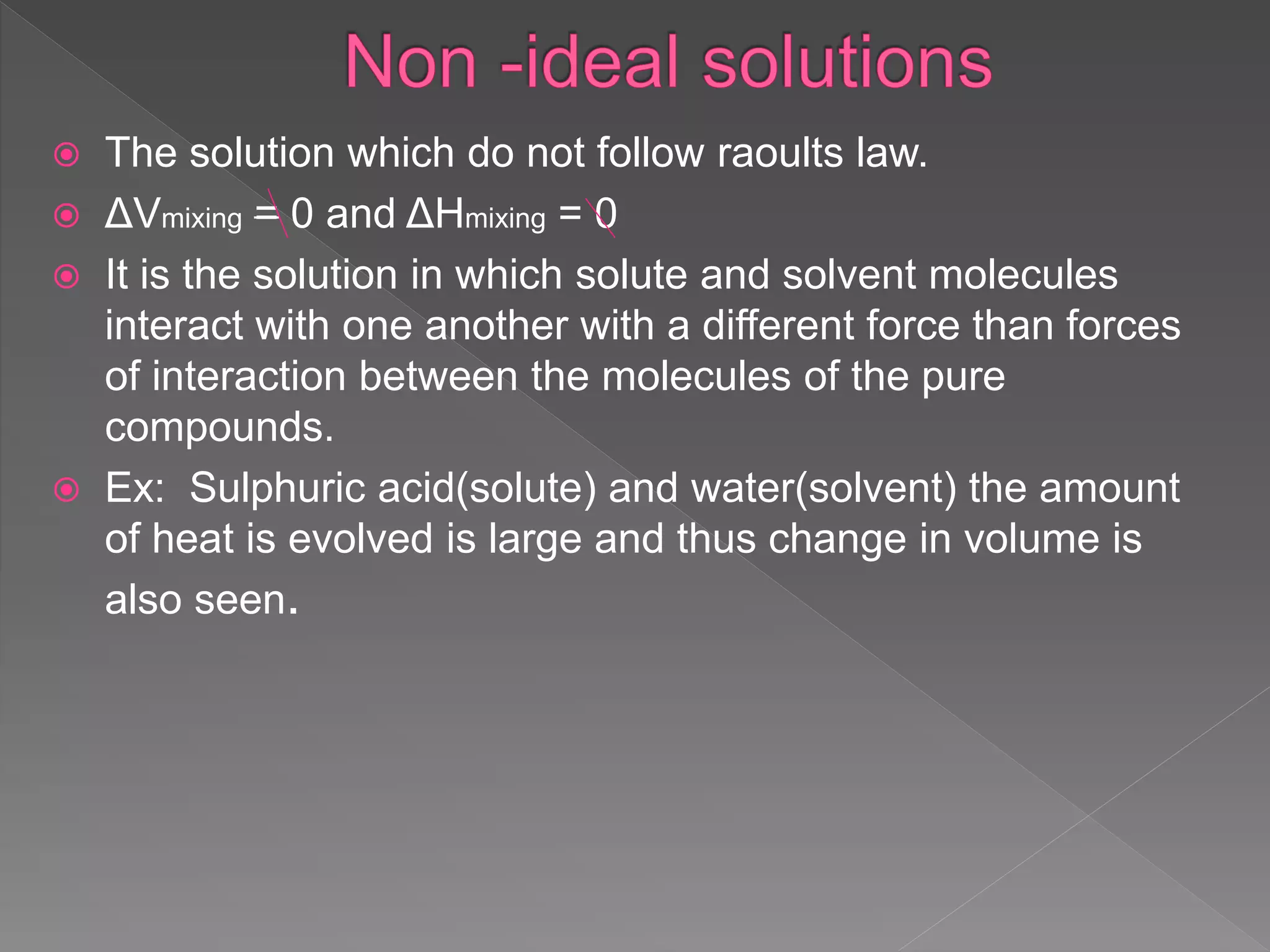  The solution which do not follow raoults law.
 ΔVmixing = 0 and ΔHmixing = 0
 It is the solution in which solute and solvent molecules
interact with one another with a different force than forces
of interaction between the molecules of the pure
compounds.
 Ex: Sulphuric acid(solute) and water(solvent) the amount
of heat is evolved is large and thus change in volume is
also seen.
 