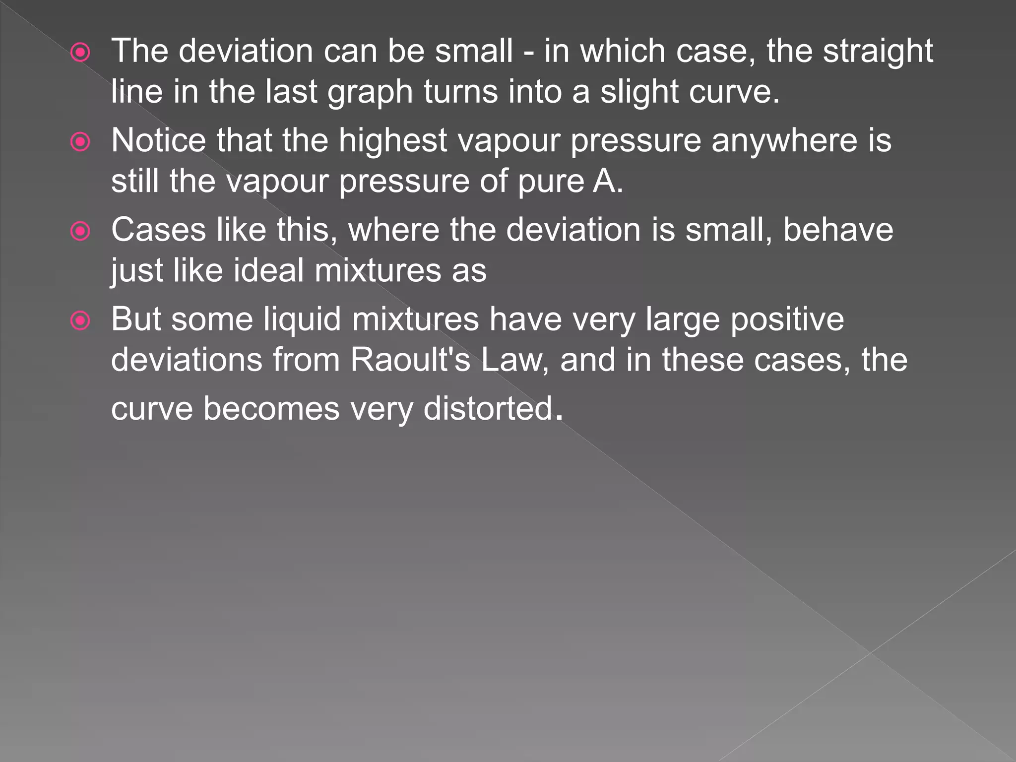 The deviation can be small - in which case, the straight
line in the last graph turns into a slight curve.
 Notice that the highest vapour pressure anywhere is
still the vapour pressure of pure A.
 Cases like this, where the deviation is small, behave
just like ideal mixtures as
 But some liquid mixtures have very large positive
deviations from Raoult's Law, and in these cases, the
curve becomes very distorted.
 