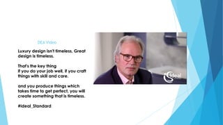 DEA Video
Luxury design isn't timeless, Great
design is timeless.
That's the key thing
if you do your job well, if you craft
things with skill and care.
and you produce things which
takes time to get perfect, you will
create something that is timeless.
#Ideal_Standard
 