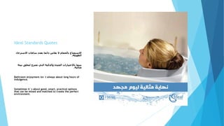 Ideal Standards Quotes
‫االسترخاء‬ ‫ساعات‬ ‫بعدد‬ ‫دائما‬ ‫يقاس‬ ‫ال‬ ‫بالحمام‬ ‫االستمتاع‬
‫الطويلة‬.
‫بي‬ ‫لتخلق‬ ‫تمتزج‬ ‫التي‬ ‫والذكية‬ ‫الجيدة‬ ‫باالختيارات‬ ‫بينما‬‫ئة‬
‫مثالية‬.
Bathroom enjoyment isn´t always about long hours of
indulgence.
Sometimes it´s about good, smart, practical options
that can be mixed and matched to create the perfect
environment.
 