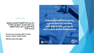‫اليوم‬ ‫نصيحة‬
‫بوضعه‬ ‫المجمدة‬ ‫األطعمة‬ ‫إذابة‬ ‫من‬ ‫بدال‬‫ا‬
‫الثالجة‬ ‫في‬ ‫ضعها‬ ،‫الجاري‬ ‫الماء‬ ‫تحت‬
‫الطعام‬ ‫سالمة‬ ‫أجل‬ ‫من‬ ‫الثلج‬ ‫إلزالة‬
‫الماء‬ ‫وترشيد‬.
Do not use running water to thaw
meat or other frozen foods.
Defrost food overnight.
 