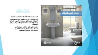 ‫السيراميك‬ ‫خبراء‬
Ceramic Experts
‫دائما‬ ‫السيراميك‬‫ستاندارد‬ ‫ايديال‬ ‫قلب‬ ‫في‬.
‫المنت‬ ‫بتقديم‬ ‫العقود‬ ‫من‬ ‫مرا‬ ‫على‬ ‫التزامنا‬‫جات‬
‫الحرف‬ ‫الجودة‬ ‫مستويات‬ ‫أعلى‬ ‫على‬ ‫الخزفية‬‫ية‬
‫التم‬ ‫و‬ ‫بالموثوقية‬ ‫متعلقا‬ ‫اسمنا‬ ‫اصبح‬ ‫و‬‫في‬ ‫يز‬
‫التصميم‬.
‫والتي‬ ‫مثيرة‬ ‫نطاقات‬ ‫خلق‬ ‫هو‬ ‫تركيزنا‬
‫و‬ ‫حمام‬ ‫صاحب‬ ‫كل‬ ‫لرغبات‬ ‫تستجيب‬
‫والمتنوعة‬ ‫الحالية‬ ‫لالحتياجاتة‬.
 