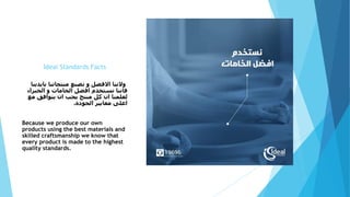 Ideal Standards Facts
‫بايدي‬ ‫منتجاتنا‬ ‫نصنع‬ ‫و‬ ‫االفضل‬ ‫والننا‬‫نا‬
‫الخبراء‬ ‫و‬ ‫الخامات‬ ‫افضل‬ ‫نستخدم‬ ‫فاننا‬
‫مع‬ ‫يتوافق‬ ‫ان‬ ‫يجب‬ ‫منتج‬ ‫كل‬ ‫ان‬ ‫لعلمنا‬
‫الجودة‬ ‫معايير‬ ‫اعلى‬.
Because we produce our own
products using the best materials and
skilled craftsmanship we know that
every product is made to the highest
quality standards.
 