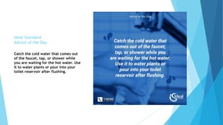 Ideal Standard
Advice of the Day
Catch the cold water that comes out
of the faucet, tap, or shower while
you are waiting for the hot water. Use
it to water plants or pour into your
toilet reservoir after flushing.
 