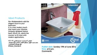 Our #Independents add the
elegant touch to your
bathroom.
It is a new modern touch
that match your lifestyle.
Uniquely designed Square
basin 45x45 cm, above the
counter to fit most with
modern applications.
45 X 45 ‫مقاس‬ ‫مربع‬ ‫انديبندنت‬ ‫حوض‬
‫لألستخدام‬ ‫مثالى‬ ‫أفقى‬ ‫سطح‬ ‫فوق‬ ‫يثبت‬ ‫سم‬
‫الحمامات‬ ‫موبيليا‬ ‫مع‬.
#Ideal_Standard
Publish date: Sunday 19th of June 2016
Time: at 2 pm.
Comments:
Ideal Products
 