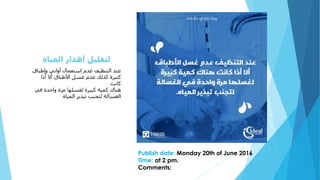 ‫وإطباق‬ ‫أواني‬ ‫استعمال‬ ‫عدم‬ ‫التنظيف‬ ‫عند‬
‫أذا‬ ‫أال‬ ‫األطباق‬ ‫غسل‬ ‫عدم‬ ‫كذلك‬ ‫كثيرة‬
‫كانت‬
‫هناك‬‫واحدة‬ ‫مرة‬ ‫لغسلها‬ ‫كبيرة‬ ‫كمية‬‫في‬
‫المياه‬ ‫تبذير‬ ‫لتجنب‬ ‫الغسالة‬
Publish date: Monday 20th of June 2016
Time: at 2 pm.
Comments:
‫المياه‬ ‫أهدار‬ ‫لتقليل‬
 