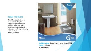 The #Tonic collection is
characterized by its
simple shapes and clean
modern lines which are
extremely practical and
integrate perfectly with any
surroundings.
#Ideal_Standard
Publish date: Tuesday 21 st of June 2016
Time: at 2 pm.
Comments:
Ideal Products
 