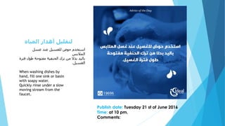 ‫غسل‬ ‫عند‬ ‫للغسيل‬ ‫حوض‬ ‫استخدم‬
‫المالبس‬
‫فتر‬ ‫طول‬ ‫مفتوحة‬ ‫الحنفية‬ ‫ترك‬ ‫من‬ ‫بدال‬ ‫باليد‬‫ة‬
‫الغسيل‬.
When washing dishes by
hand, fill one sink or basin
with soapy water.
Quickly rinse under a slow
moving stream from the
faucet.
Publish date: Tuesday 21 st of June 2016
Time: at 10 pm.
Comments:
‫المياه‬ ‫أهدار‬ ‫لتقليل‬
 