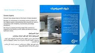 Ideal Standards Products
Ceramic Experts
Ceramic have always been at the heart of ideal standard.
Decades of commitment to providing ceramic products of
the highest quality craftsmanship have ensured our name is
synonymous with reliability, functionality and design
excellence.
Our focus is creating exciting ranges that continue to
respond to the diverse current needs and desires of every
bathroom owner.
‫السيراميك‬ ‫خبراء‬
‫دائما‬ ‫السيراميك‬‫ستاندارد‬ ‫ايديال‬ ‫قلب‬ ‫في‬.
‫أ‬ ‫على‬ ‫الخزفية‬ ‫المنتجات‬ ‫بتقديم‬ ‫العقود‬ ‫من‬ ‫مرا‬ ‫على‬ ‫التزامنا‬‫على‬
‫بالموثوقي‬ ‫متعلقا‬ ‫اسمنا‬ ‫اصبح‬ ‫و‬ ‫الحرفية‬ ‫الجودة‬ ‫مستويات‬‫التميز‬ ‫و‬ ‫ة‬
‫التصميم‬ ‫في‬.
‫ص‬ ‫كل‬ ‫لرغبات‬ ‫تستجيب‬ ‫والتي‬ ‫مثيرة‬ ‫نطاقات‬ ‫خلق‬ ‫هو‬ ‫تركيزنا‬‫احب‬
‫والمتنوعة‬ ‫الحالية‬ ‫لالحتياجاتة‬ ‫و‬ ‫حمام‬.
 