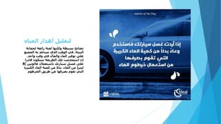 ‫لحماية‬ ‫رائعة‬ ‫لفتة‬ ‫ولكنها‬ ‫بسيطة‬ ‫نصائح‬
‫الجميع‬ ‫به‬ ‫تساعد‬ ‫الذي‬ ‫الوقت‬ ‫في‬ ،‫البيئة‬
‫واحد‬ ‫وقت‬ ‫في‬ ‫والمال‬ ‫الماء‬ ‫توفير‬ ‫على‬.
‫قادرا‬ ‫ستكون‬ ‫الطريقة‬ ‫تلك‬ ‫استخدمت‬ ‫إن‬
‫غالونين‬ ‫باستعمال‬ ‫سيارتك‬ ‫غسل‬ ‫على‬)8
‫ليتر‬(‫الكبيرة‬ ‫الماء‬ ‫كمية‬ ‫من‬ ‫بدال‬ ،‫الماء‬ ‫من‬
‫الخرطوم‬ ‫طريق‬ ‫عن‬ ‫بصرفها‬ ‫تقوم‬ ‫التي‬
‫المياه‬ ‫أهدار‬ ‫لتقليل‬
 