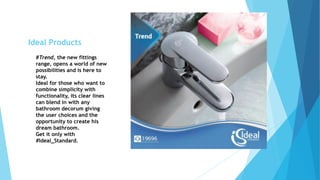 #Trend, the new fittings
range, opens a world of new
possibilities and is here to
stay.
Ideal for those who want to
combine simplicity with
functionality, its clear lines
can blend in with any
bathroom decorum giving
the user choices and the
opportunity to create his
dream bathroom.
Get it only with
#Ideal_Standard.
Ideal Products
 