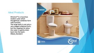 #Avance™ is a luxurious
modern suite which
thoughtfully combines form
with function.
The large basin is not only a
very elegant elliptical form,
but the slopping rim allow
the water to gently drain
back into the basin.
#Ideal_Standard
Ideal Products
 