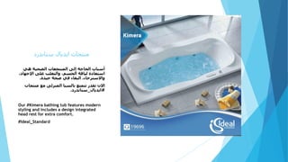‫ستاندرد‬ ‫ايديال‬ ‫منتجات‬
‫هي‬ ‫الصحية‬ ‫المنتجعات‬ ‫إلى‬ ‫الحاجة‬ ‫أسباب‬
،‫اإلجهاد‬ ‫على‬ ‫والتغلب‬ ،‫الجسم‬ ‫لياقة‬ ‫استعادة‬
‫جيدة‬ ‫صحة‬ ‫في‬ ‫البقاء‬ ،‫واالسترخاء‬.
‫منتجات‬ ‫مع‬ ‫المنزلى‬ ‫بالسبا‬ ‫تتمتع‬ ‫تقدر‬ ‫االن‬
#‫ايديال‬_‫ستاندرد‬.
Our #Kimera bathing tub features modern
styling and includes a design integrated
head rest for extra comfort.
#Ideal_Standard
 