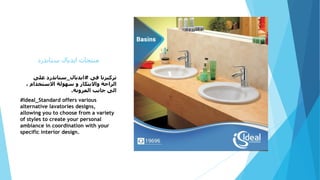 ‫ستاندرد‬ ‫ايديال‬ ‫منتجات‬
‫فى‬ ‫تركيزنا‬#‫ايديال‬_‫على‬ ‫ستاندرد‬
، ‫االستخدام‬ ‫سهولة‬ ‫و‬ ‫واالبتكار‬ ‫الراحة‬
‫المرونة‬ ‫جانب‬ ‫الى‬.
#Ideal_Standard offers various
alternative lavatories designs,
allowing you to choose from a variety
of styles to create your personal
ambiance in coordination with your
specific interior design.
 