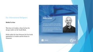 Our International Designers
Robin Levien:
Was born in London, where he has his
design studio on the South Bank.
Robin splits his time between his live/work
apartment in London and his house in
Somerset.
 