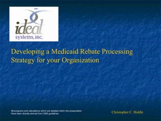 Developing a Medicaid Rebate Processing
Strategy for your Organization
Christopher C. BiddleAll programs and calculations which are detailed within this presentation
Have been directly derived from CMS guidelines
 