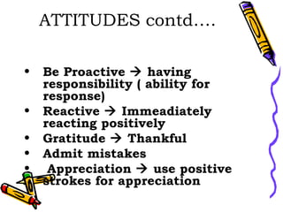 ATTITUDES contd…. Be Proactive    having responsibility ( ability for response) Reactive    Immeadiately reacting positively Gratitude    Thankful Admit mistakes Appreciation    use positive strokes for appreciation 